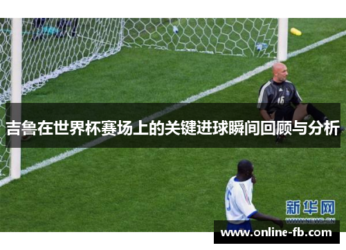 吉鲁在世界杯赛场上的关键进球瞬间回顾与分析
