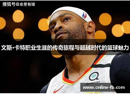 文斯·卡特职业生涯的传奇旅程与超越时代的篮球魅力