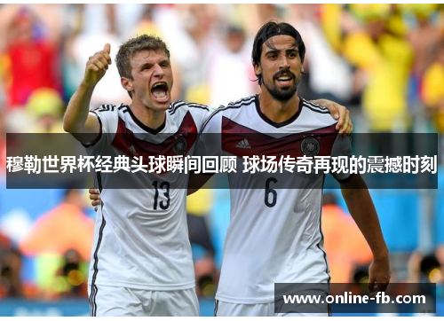 穆勒世界杯经典头球瞬间回顾 球场传奇再现的震撼时刻