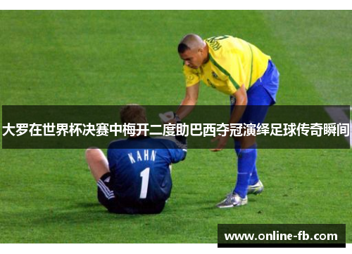 大罗在世界杯决赛中梅开二度助巴西夺冠演绎足球传奇瞬间