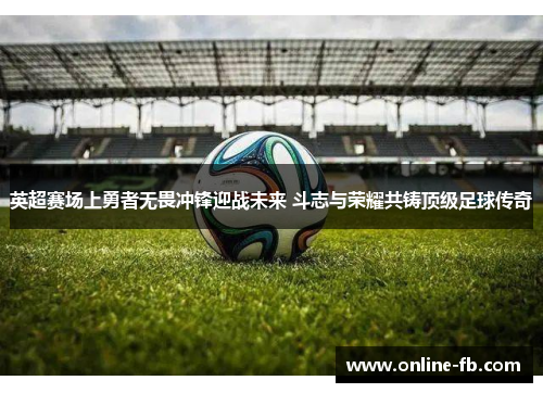 英超赛场上勇者无畏冲锋迎战未来 斗志与荣耀共铸顶级足球传奇