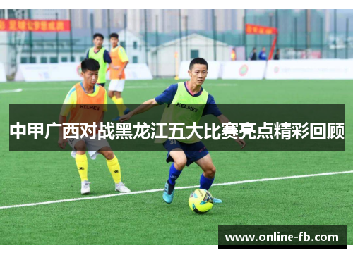中甲广西对战黑龙江五大比赛亮点精彩回顾