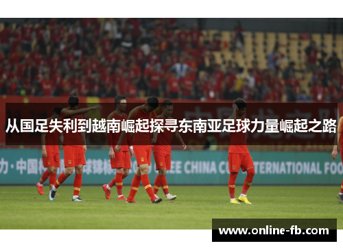 从国足失利到越南崛起探寻东南亚足球力量崛起之路